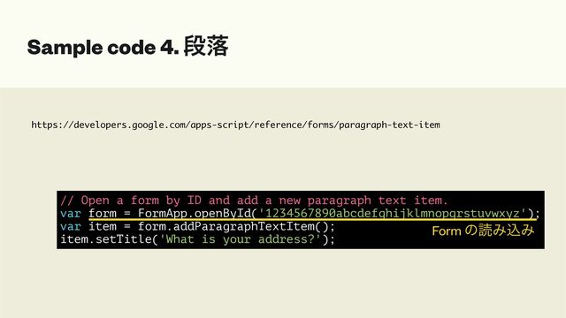 https://developers.google.com/apps-script/reference/forms/paragraph-text-item
Sample code 4. ஈམ
// Open a form by ID and add a new paragraph text item.


var form = FormApp.openById('1234567890abcdefghijklmnopqrstuvwxyz');


var item = form.addParagraphTextItem();


item.setTitle('What is your address?');
Form ͷಡΈࠐΈ
