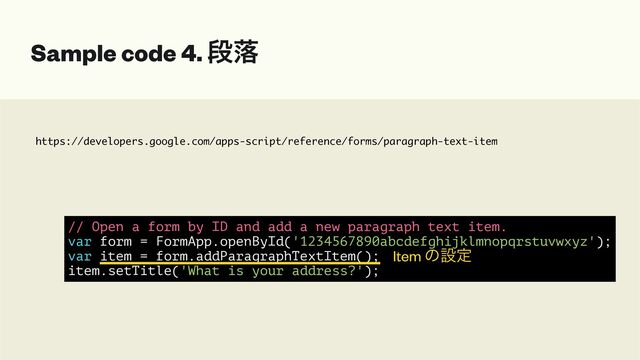 https://developers.google.com/apps-script/reference/forms/paragraph-text-item
Sample code 4. ஈམ
// Open a form by ID and add a new paragraph text item.


var form = FormApp.openById('1234567890abcdefghijklmnopqrstuvwxyz');


var item = form.addParagraphTextItem();


item.setTitle('What is your address?');
Item ͷઃఆ
