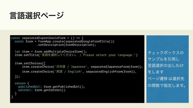 ݴޠબ୒ϖʔδ
const separatedExportGooleForm = () => {


const form = FormApp.create(separatedGoogleFormTitle())


.setDescription(formDescription);


let item = form.addMultipleChoiceItem();


item.setTitle('ݴޠΛબ୒͍ͯͩ͘͠͞ɻ / Please select your language.')


item.setChoices([


item.createChoice('೔ຊޠ / Japanese', separatedJapaneseForm(form)),


item.createChoice('ӳޠ / English', separatedEnglishForm(form)),


]);


return {


publishedUrl: form.getPublishedUrl(),


editUrl: form.getEditUrl()


}


}


νΣοΫϘοΫεͷ


αϯϓϧΛҾ༻͠


ݴޠબ୒ͷग़͠Θ͚


Λ͠·͢


ϖʔδભҠ ͸બ୒ઌ


ͷؔ਺Ͱࢦఆ͠·͢ɻ

