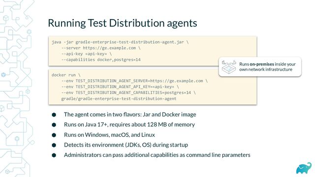 Running Test Distribution agents
⬢ The agent comes in two ﬂavors: Jar and Docker image
⬢ Runs on Java 17+, requires about 128 MB of memory
⬢ Runs on Windows, macOS, and Linux
⬢ Detects its environment (JDKs, OS) during startup
⬢ Administrators can pass additional capabilities as command line parameters
java -jar gradle-enterprise-test-distribution-agent.jar \
--server https://ge.example.com \
--api-key «api-key» \
--capabilities docker,postgres=14
docker run \
--env TEST_DISTRIBUTION_AGENT_SERVER=https://ge.example.com \
--env TEST_DISTRIBUTION_AGENT_API_KEY=«api-key» \
--env TEST_DISTRIBUTION_AGENT_CAPABILITIES=postgres=14 \
gradle/gradle-enterprise-test-distribution-agent
Runs on-premises inside your
own network infrastructure
