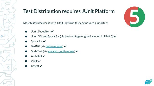 Test Distribution requires JUnit Platform
Most test frameworks with JUnit Platform test engines are supported:
⬢ JUnit 5 (Jupiter) ✔
⬢ JUnit 3/4 and Spock 1.x (via junit-vintage-engine included in JUnit 5) ✔
⬢ Spock 2.x ✔
⬢ TestNG (via testng-engine) ✔
⬢ ScalaTest (via scalatest-junit-runner) ✔
⬢ ArchUnit ✔
⬢ jqwik ✔
⬢ Kotest ✔
