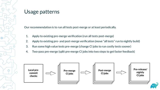 Usage patterns
Our recommendation is to run all tests post-merge or at least periodically.
1. Apply to existing pre-merge veriﬁcation (run all tests post-merge)
2. Apply to existing pre- and post-merge veriﬁcation (move “all tests” run to nightly build)
3. Run some high value tests pre-merge (change CI jobs to run costly tests sooner)
4. Two-pass pre-merge (split pre-merge CI jobs into two steps to get faster feedback)

