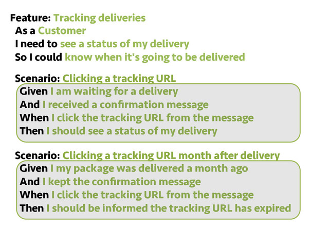 Feature: Tracking deliveries
As a Customer
I need to see a status of my delivery
So I could know when it's going to be delivered
Scenario: Clicking a tracking URL
Given I am waiting for a delivery
And I received a conﬁrmation message
When I click the tracking URL from the message
Then I should see a status of my delivery
Scenario: Clicking a tracking URL month after delivery
Given I my package was delivered a month ago
And I kept the conﬁrmation message
When I click the tracking URL from the message
Then I should be informed the tracking URL has expired
