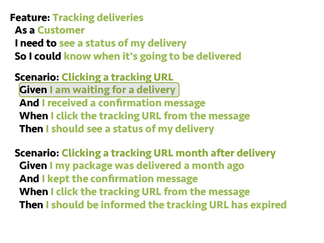 Feature: Tracking deliveries
As a Customer
I need to see a status of my delivery
So I could know when it's going to be delivered
Scenario: Clicking a tracking URL
Given I am waiting for a delivery
And I received a conﬁrmation message
When I click the tracking URL from the message
Then I should see a status of my delivery
Scenario: Clicking a tracking URL month after delivery
Given I my package was delivered a month ago
And I kept the conﬁrmation message
When I click the tracking URL from the message
Then I should be informed the tracking URL has expired
