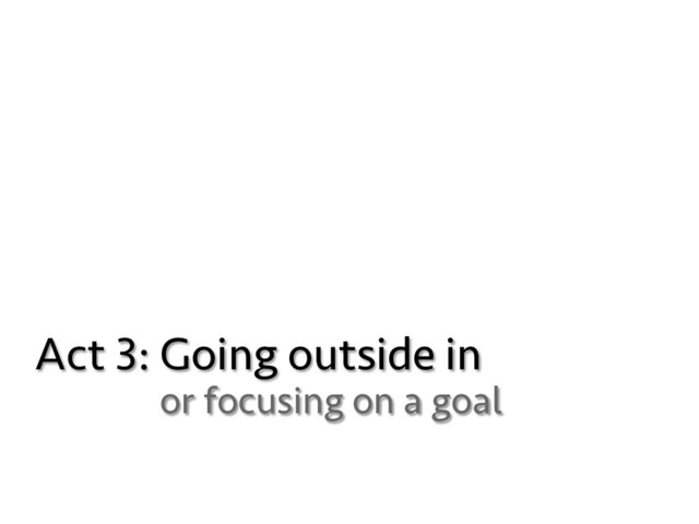 Act 3: Going outside in
or focusing on a goal
