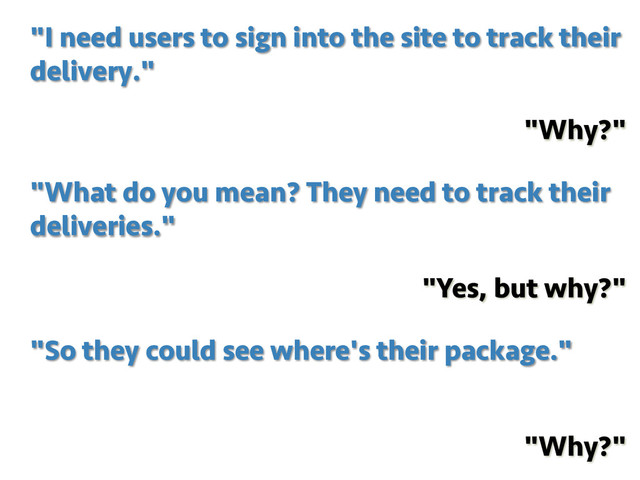"I need users to sign into the site to track their
delivery."
"Why?"
"So they could see where's their package."
"Why?"
"What do you mean? They need to track their
deliveries."
"Yes, but why?"
