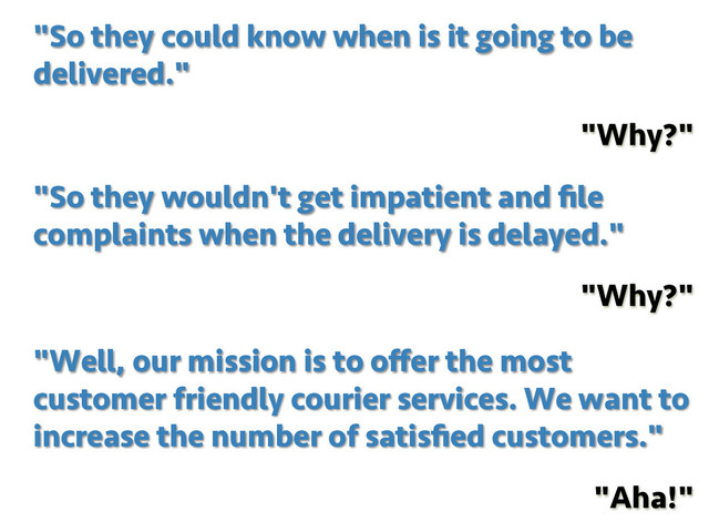 "Well, our mission is to oﬀer the most
customer friendly courier services. We want to
increase the number of satisﬁed customers."
"Aha!"
"So they wouldn't get impatient and ﬁle
complaints when the delivery is delayed."
"Why?"
"So they could know when is it going to be
delivered."
"Why?"
