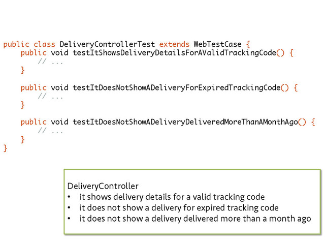 public class DeliveryControllerTest extends WebTestCase {
public void testItShowsDeliveryDetailsForAValidTrackingCode() {
// ...
}
public void testItDoesNotShowADeliveryForExpiredTrackingCode() {
// ...
}
public void testItDoesNotShowADeliveryDeliveredMoreThanAMonthAgo() {
// ...
}
}
DeliveryController
•  it shows delivery details for a valid tracking code
•  it does not show a delivery for expired tracking code
•  it does not show a delivery delivered more than a month ago
