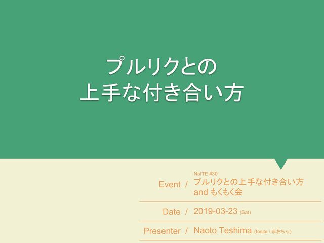 プルリクとの
上手な付き合い方
Event /
NaITE #30
プルリクとの上手な付き合い方
and もくもく会
Date / 2019-03-23 (Sat)
Presenter / Naoto Teshima (tosite / まおちゃ)
