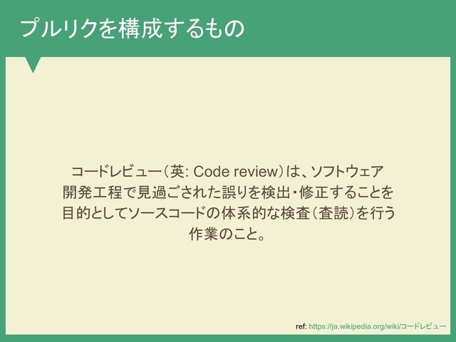 プルリクを構成するもの
コードレビュー（英: Code review）は、ソフトウェア
開発工程で見過ごされた誤りを検出・修正することを
目的としてソースコードの体系的な検査（査読）を行う
作業のこと。
ref: https://ja.wikipedia.org/wiki/コードレビュー
