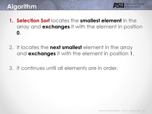 Javier Gonzalez-Sanchez | CSE110 | Summer 2020 | 12
Algorithm
1. Selection Sort locates the smallest element in the
array and exchanges it with the element in position
0.
2. It locates the next smallest element in the array
and exchanges it with the element in position 1.
3. It continues until all elements are in order.
