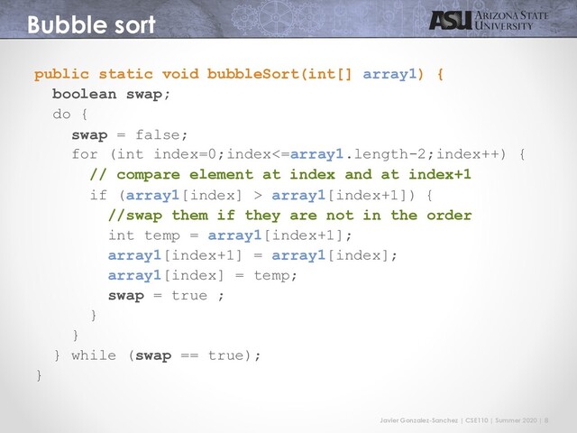 Javier Gonzalez-Sanchez | CSE110 | Summer 2020 | 8
Bubble sort
public static void bubbleSort(int[] array1) {
boolean swap;
do {
swap = false;
for (int index=0;index<=array1.length-2;index++) {
// compare element at index and at index+1
if (array1[index] > array1[index+1]) {
//swap them if they are not in the order
int temp = array1[index+1];
array1[index+1] = array1[index];
array1[index] = temp;
swap = true ;
}
}
} while (swap == true);
}
