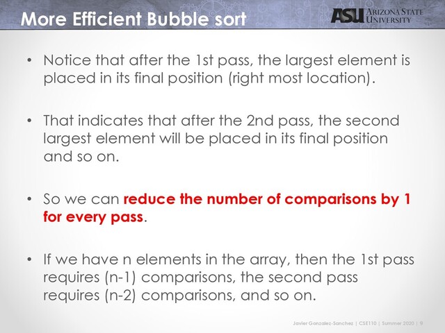 Javier Gonzalez-Sanchez | CSE110 | Summer 2020 | 9
More Efficient Bubble sort
• Notice that after the 1st pass, the largest element is
placed in its final position (right most location).
• That indicates that after the 2nd pass, the second
largest element will be placed in its final position
and so on.
• So we can reduce the number of comparisons by 1
for every pass.
• If we have n elements in the array, then the 1st pass
requires (n-1) comparisons, the second pass
requires (n-2) comparisons, and so on.
