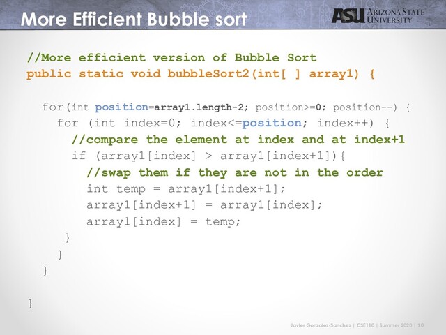 Javier Gonzalez-Sanchez | CSE110 | Summer 2020 | 10
More Efficient Bubble sort
//More efficient version of Bubble Sort
public static void bubbleSort2(int[ ] array1) {
for(int position=array1.length-2; position>=0; position--) {
for (int index=0; index<=position; index++) {
//compare the element at index and at index+1
if (array1[index] > array1[index+1]){
//swap them if they are not in the order
int temp = array1[index+1];
array1[index+1] = array1[index];
array1[index] = temp;
}
}
}
}
