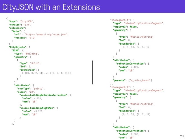 CityJSON with an Extensions
20
{
"type": "CityJSON",
"version": "1.0",
"extensions": {
"Noise": {
"url" : "https://someurl.org/noise.json",
"version": "1.0"
}
},
"CityObjects": {
"1234": {
"type": "Building",
"geometry": [
{
"type": "Solid",
"lod": 2,
"boundaries": [
[ [[0, 3, 2, 1]], …, [[3, 0, 4, 7]] ]
]
}
],
"attributes": {
"roofType": "pointy",
"class": "22",
"+noise-buildingReﬂectionCorrection": {
"value": 4.123,
"uom": “dB"
},
"+noise-buildingLNightMax": {
"value": 43.123,
"uom": "dB"
}
}
},
"thesegment_1": {
"type": "+NoiseCityFurnitureSegment",
"toplevel": false,
"geometry": [
{
"type": "MultiLineString",
"lod": 0,
"boundaries": [
[2, 3, 5], [7, 5, 12]
]
}
],
"attributes": {
"reﬂectionCorrection": {
"value": 4.123,
"uom": "dB"
}
},
"parents": ["a_noisy_bench"]
},
"thesegment_2": {
"type": "+NoiseCityFurnitureSegment",
"toplevel": false,
"geometry": [
{
"type": "MultiLineString",
"lod": 0,
"boundaries": [
[2, 3, 5], [7, 2, 12]
]
}
],
"attributes": {
"reﬂectionCorrection": {
"value": 2.666,
"uom": "dB"
