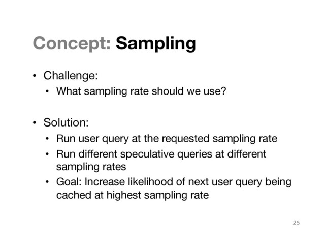 Concept: Sampling
•  Challenge:
•  What sampling rate should we use?
•  Solution:
•  Run user query at the requested sampling rate
•  Run diﬀerent speculative queries at diﬀerent
sampling rates
•  Goal: Increase likelihood of next user query being
cached at highest sampling rate
25
