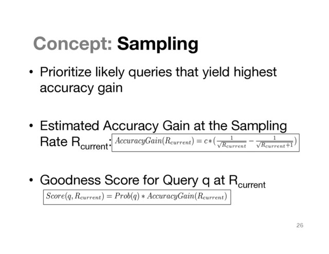 Concept: Sampling
•  Prioritize likely queries that yield highest
accuracy gain

•  Estimated Accuracy Gain at the Sampling
Rate Rcurrent
:

•  Goodness Score for Query q at Rcurrent

ue v to
ave an
erion is
)/|R2
|
ue v as
e tuples
For the
mongst
Join
orming
en sam-
ratiﬁed
lows:
w(t) =
bute A
having
the value h between the entire relations R1
and R2
will be equal
to N
h
= m1(h) ⇤ m2(h). Therefore, to obtain a stratiﬁed random
sample of the rate f, there needs to be n
h
= f ⇤ m1(h) ⇤ m2(h)
number of samples having the value of h in the join column. This
dictates that amongst the m1(h) tuples n
h
tuples need to be selected
with replacement.
Since, this is a plain extension of Motwani algorithm from simple
random sample to stratiﬁed random sample, the second relation is
assumed to be present as a whole and not sampled. For each tuple
in the sample S1
of R1
, join it with one of the tuples in the second
relation.
What we want is that there needs to be f ⇤m1(h)⇤m2(h) tuples
in the join having the value of h. That criterion is satisﬁed by the
algorithm.
The next criterion is that the probability of each tuple being
present in the join should be the same. We are not discriminating
against any tuples in either S1
or from R2
. Hence, the probabil-
ity of any join tuple amongst m1(h) ⇤ m2(h) will be the same.
Hence, what we obtain is indeed a stratiﬁed sample of the join by
modiﬁcation of the Motwani algorithm.
Score(q,R
current
) = Prob(q) ⇤ AccuracyGain(R
current
)
4. EVALUATION
4.1 Experimental Setup
Environment
where predicates is generalized,
en becomes as follows:
the groups in this case can be
n and count of all the groups in
versal
l, consider the resultant query
h = ”January”
from the original query can be
aversals
hat one of the where predicate
h = ”February”
re predicates is exchanged with
mple a pivot query that respects
ble. However, if there were an
ld have added a where predicate
the current online sampling.
1.4 Result Reuse up the Cube based on Sam-
pling
It is clear that the results from a more specialized region can be
used to a more generalized region (removal of a where predicate or
groupby clause), i.e. as we go up the cube. Hence, consider the case
where the data has been sampled in a stratiﬁed sampling manner.
We can compute different regions of the cube using different sets of
samples. As we go up the cube, we can use the information situated
in the tree with that node as a root to give much more information
to the user without having to run the query asked on that region at a
higher sampling rate.
AccuracyGain(Rcurrent) = c⇤( 1
p
Rcurrent
1
p
Rcurrent+1
)
26
