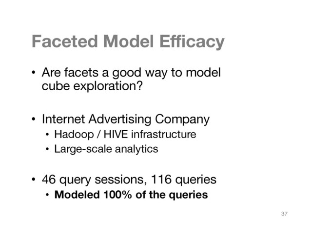 Faceted Model Eﬃcacy
•  Are facets a good way to model  
cube exploration?
•  Internet Advertising Company
•  Hadoop / HIVE infrastructure
•  Large-scale analytics
•  46 query sessions, 116 queries
•  Modeled 100% of the queries
37
