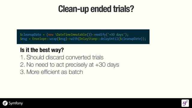 Clean-up ended trials?
$cleanupDate = (new \DateTimeImmutable())->modify('+30 days');


$msg = Envelope::wrap($msg)->with(DelayStamp::delayUntil($cleanupDate));
Is it the best way?


1. Should discard converted trials


2. No need to act precisely at +30 days


3. More e
ff i
cient as batch
