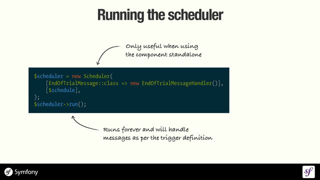 Running the scheduler
$scheduler = new Scheduler(


[EndOfTrialMessage::class => new EndOfTrialMessageHandler()],


[$schedule],


);


$scheduler->run();
Runs forever and will handle


messages as per the trigger definition
Only useful when using
 
the component standalone
