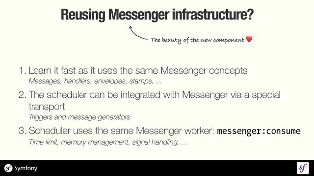 Reusing Messenger infrastructure?
1. Learn it fast as it uses the same Messenger concepts
 
Messages, handlers, envelopes, stamps, ...


2. The scheduler can be integrated with Messenger via a special
transport
 
Triggers and message generators


3. Scheduler uses the same Messenger worker: messenger:consume
 
Time limit, memory management, signal handling, ...
The beauty of the new component ❤
