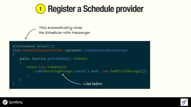 Register a Schedule provider
#[AsSchedule('default')]


class DefaultScheduleProvider implements ScheduleProviderInterface


{


public function getSchedule(): Schedule


{


return (new Schedule())


->add(RecurringMessage::every('1 week', new EndOfTrialMessage()))


;


}


}
This automatically wires


the Scheduler with Messenger
Like before
1
