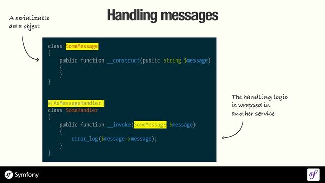 class SomeMessage


{


public function __construct(public string $message)


{


}


}


#[AsMessageHandler]


class SomeHandler


{


public function __invoke(SomeMessage $message)


{


error_log($message->message);


}


}
Handling messages
The handling logic
 
is wrapped in
 
another service
A serializable
 
data object
