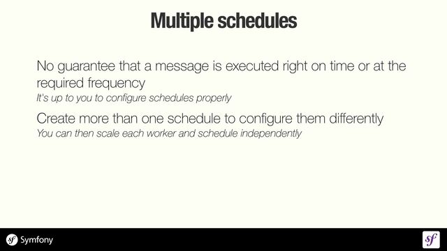 Multiple schedules
No guarantee that a message is executed right on time or at the
required frequency
 
It's up to you to configure schedules properly


Create more than one schedule to con
fi
gure them di
ff
erently
 
You can then scale each worker and schedule independently
