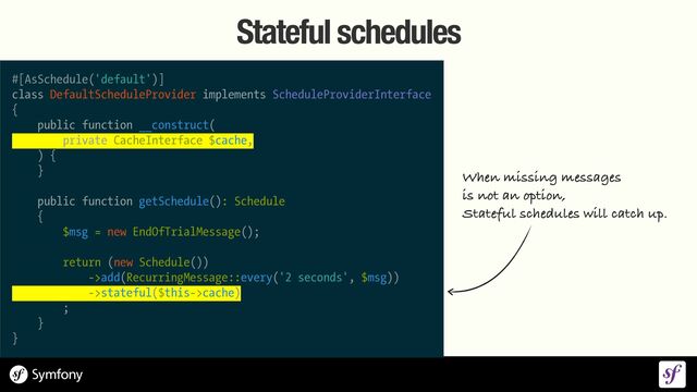 Stateful schedules
#[AsSchedule('default')]


class DefaultScheduleProvider implements ScheduleProviderInterface


{


public function __construct(


private CacheInterface $cache,


) {


}


public function getSchedule(): Schedule


{


$msg = new EndOfTrialMessage();


return (new Schedule())


->add(RecurringMessage::every('2 seconds', $msg))


->stateful($this->cache)


;


}


}
When missing messages
 
is not an option,
 
Stateful schedules will catch up.
