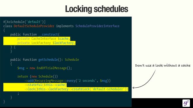 Locking schedules
#[AsSchedule('default')]


class DefaultScheduleProvider implements ScheduleProviderInterface


{


public function __construct(


private CacheInterface $cache,


private LockFactory $lockFactory,


) {


}


public function getSchedule(): Schedule


{


$msg = new EndOfTrialMessage();


return (new Schedule())


->add(RecurringMessage::every('2 seconds', $msg))


->stateful($this->cache)


->lock($this->lockFactory->createLock('default-scheduler'))


;


}


}
Don't use a lock without a cache
