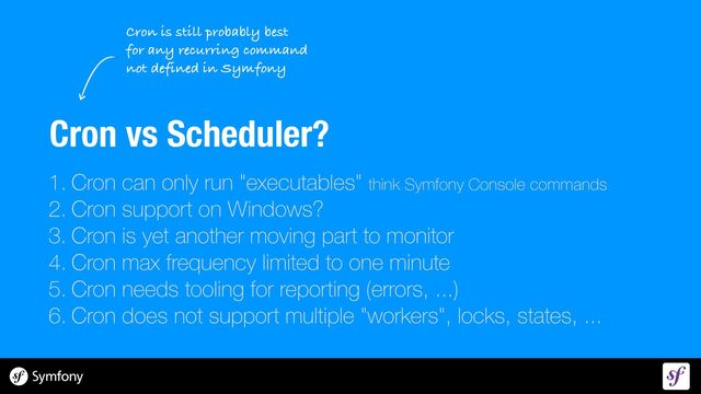 Cron vs Scheduler?
1. Cron can only run "executables" think Symfony Console commands


2. Cron support on Windows?


3. Cron is yet another moving part to monitor


4. Cron max frequency limited to one minute


5. Cron needs tooling for reporting (errors, ...)


6. Cron does not support multiple "workers", locks, states, ...


Cron is still probably best
 
for any recurring command


not defined in Symfony

