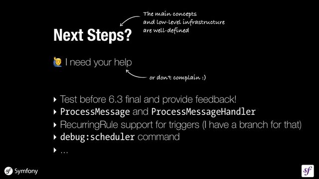 🙋 I need your help


‣ Test before 6.3
fi
nal and provide feedback!


‣ ProcessMessage and ProcessMessageHandler

‣ RecurringRule support for triggers (I have a branch for that)


‣ debug:scheduler command


‣ ...
Next Steps?
The main concepts
 
and low-level infrastructure
 
are well-defined
or don't complain :)
