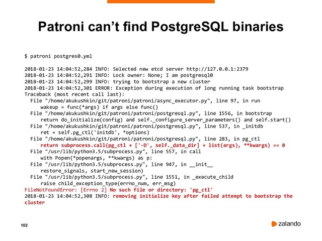 102
Patroni can’t find PostgreSQL binaries
$ patroni postgres0.yml
2018-01-23 14:04:52,284 INFO: Selected new etcd server http://127.0.0.1:2379
2018-01-23 14:04:52,291 INFO: Lock owner: None; I am postgresql0
2018-01-23 14:04:52,299 INFO: trying to bootstrap a new cluster
2018-01-23 14:04:52,301 ERROR: Exception during execution of long running task bootstrap
Traceback (most recent call last):
File "/home/akukushkin/git/patroni/patroni/async_executor.py", line 97, in run
wakeup = func(*args) if args else func()
File "/home/akukushkin/git/patroni/patroni/postgresql.py", line 1556, in bootstrap
return do_initialize(config) and self._configure_server_parameters() and self.start()
File "/home/akukushkin/git/patroni/patroni/postgresql.py", line 537, in _initdb
ret = self.pg_ctl('initdb', *options)
File "/home/akukushkin/git/patroni/patroni/postgresql.py", line 283, in pg_ctl
return subprocess.call(pg_ctl + ['-D', self._data_dir] + list(args), **kwargs) == 0
File "/usr/lib/python3.5/subprocess.py", line 557, in call
with Popen(*popenargs, **kwargs) as p:
File "/usr/lib/python3.5/subprocess.py", line 947, in __init__
restore_signals, start_new_session)
File "/usr/lib/python3.5/subprocess.py", line 1551, in _execute_child
raise child_exception_type(errno_num, err_msg)
FileNotFoundError: [Errno 2] No such file or directory: 'pg_ctl'
2018-01-23 14:04:52,308 INFO: removing initialize key after failed attempt to bootstrap the
cluster
