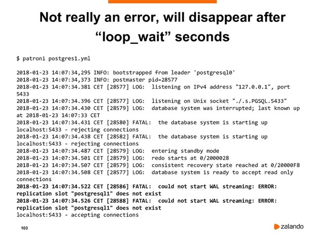103
Not really an error, will disappear after
“loop_wait” seconds
$ patroni postgres1.yml
2018-01-23 14:07:34,295 INFO: bootstrapped from leader 'postgresql0'
2018-01-23 14:07:34,373 INFO: postmaster pid=28577
2018-01-23 14:07:34.381 CET [28577] LOG: listening on IPv4 address "127.0.0.1", port
5433
2018-01-23 14:07:34.396 CET [28577] LOG: listening on Unix socket "./.s.PGSQL.5433"
2018-01-23 14:07:34.430 CET [28579] LOG: database system was interrupted; last known up
at 2018-01-23 14:07:33 CET
2018-01-23 14:07:34.431 CET [28580] FATAL: the database system is starting up
localhost:5433 - rejecting connections
2018-01-23 14:07:34.438 CET [28582] FATAL: the database system is starting up
localhost:5433 - rejecting connections
2018-01-23 14:07:34.487 CET [28579] LOG: entering standby mode
2018-01-23 14:07:34.501 CET [28579] LOG: redo starts at 0/2000028
2018-01-23 14:07:34.507 CET [28579] LOG: consistent recovery state reached at 0/20000F8
2018-01-23 14:07:34.508 CET [28577] LOG: database system is ready to accept read only
connections
2018-01-23 14:07:34.522 CET [28586] FATAL: could not start WAL streaming: ERROR:
replication slot "postgresql1" does not exist
2018-01-23 14:07:34.526 CET [28588] FATAL: could not start WAL streaming: ERROR:
replication slot "postgresql1" does not exist
localhost:5433 - accepting connections
