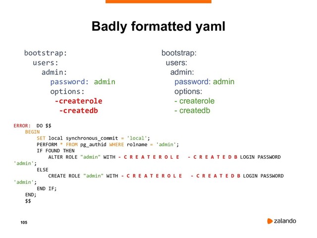 105
Badly formatted yaml
bootstrap:
users:
admin:
password: admin
options:
-createrole
-createdb
bootstrap:
users:
admin:
password: admin
options:
- createrole
- createdb
ERROR: DO $$
BEGIN
SET local synchronous_commit = 'local';
PERFORM * FROM pg_authid WHERE rolname = 'admin';
IF FOUND THEN
ALTER ROLE "admin" WITH - C R E A T E R O L E - C R E A T E D B LOGIN PASSWORD
'admin';
ELSE
CREATE ROLE "admin" WITH - C R E A T E R O L E - C R E A T E D B LOGIN PASSWORD
'admin';
END IF;
END;
$$
