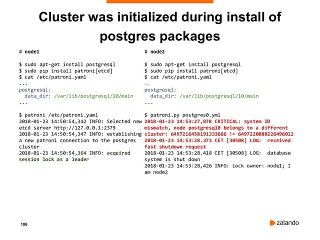 106
Cluster was initialized during install of
postgres packages
# node1
$ sudo apt-get install postgresql
$ sudo pip install patroni[etcd]
$ cat /etc/patroni.yaml
...
postgresql:
data_dir: /var/lib/postgresql/10/main
...
$ patroni /etc/patroni.yaml
2018-01-23 14:50:54,342 INFO: Selected new
etcd server http://127.0.0.1:2379
2018-01-23 14:50:54,347 INFO: establishing
a new patroni connection to the postgres
cluster
2018-01-23 14:50:54,364 INFO: acquired
session lock as a leader
# node2
$ sudo apt-get install postgresql
$ sudo pip install patroni[etcd]
$ cat /etc/patroni.yaml
…
postgresql:
data_dir: /var/lib/postgresql/10/main
...
$ patroni.py postgres0.yml
2018-01-23 14:53:27,878 CRITICAL: system ID
mismatch, node postgresql0 belongs to a different
cluster: 6497216458191333666 != 6497220080226496012
2018-01-23 14:53:28.373 CET [30508] LOG: received
fast shutdown request
2018-01-23 14:53:28.418 CET [30508] LOG: database
system is shut down
2018-01-23 14:53:28,426 INFO: Lock owner: node1; I
am node2
