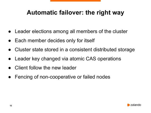 12
Automatic failover: the right way
● Leader elections among all members of the cluster
● Each member decides only for itself
● Cluster state stored in a consistent distributed storage
● Leader key changed via atomic CAS operations
● Client follow the new leader
● Fencing of non-cooperative or failed nodes
