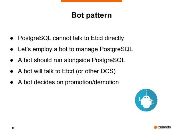 13
Bot pattern
● PostgreSQL cannot talk to Etcd directly
● Let’s employ a bot to manage PostgreSQL
● A bot should run alongside PostgreSQL
● A bot will talk to Etcd (or other DCS)
● A bot decides on promotion/demotion
