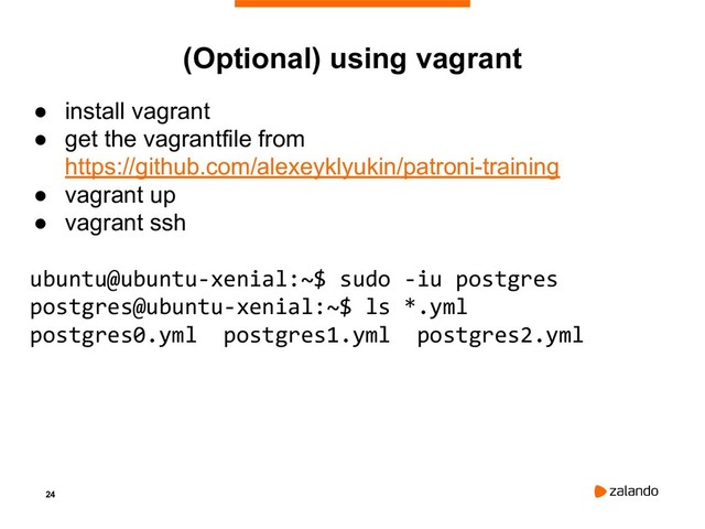 24
● install vagrant
● get the vagrantfile from
https://github.com/alexeyklyukin/patroni-training
● vagrant up
● vagrant ssh
ubuntu@ubuntu-xenial:~$ sudo -iu postgres
postgres@ubuntu-xenial:~$ ls *.yml
postgres0.yml postgres1.yml postgres2.yml
(Optional) using vagrant
