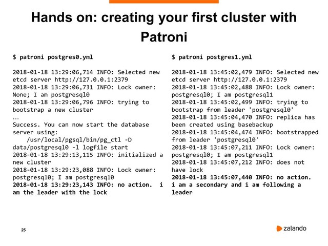 25
Hands on: creating your first cluster with
Patroni
$ patroni postgres0.yml
2018-01-18 13:29:06,714 INFO: Selected new
etcd server http://127.0.0.1:2379
2018-01-18 13:29:06,731 INFO: Lock owner:
None; I am postgresql0
2018-01-18 13:29:06,796 INFO: trying to
bootstrap a new cluster
…
Success. You can now start the database
server using:
/usr/local/pgsql/bin/pg_ctl -D
data/postgresql0 -l logfile start
2018-01-18 13:29:13,115 INFO: initialized a
new cluster
2018-01-18 13:29:23,088 INFO: Lock owner:
postgresql0; I am postgresql0
2018-01-18 13:29:23,143 INFO: no action. i
am the leader with the lock
$ patroni postgres1.yml
2018-01-18 13:45:02,479 INFO: Selected new
etcd server http://127.0.0.1:2379
2018-01-18 13:45:02,488 INFO: Lock owner:
postgresql0; I am postgresql1
2018-01-18 13:45:02,499 INFO: trying to
bootstrap from leader 'postgresql0'
2018-01-18 13:45:04,470 INFO: replica has
been created using basebackup
2018-01-18 13:45:04,474 INFO: bootstrapped
from leader 'postgresql0'
2018-01-18 13:45:07,211 INFO: Lock owner:
postgresql0; I am postgresql1
2018-01-18 13:45:07,212 INFO: does not
have lock
2018-01-18 13:45:07,440 INFO: no action.
i am a secondary and i am following a
leader
