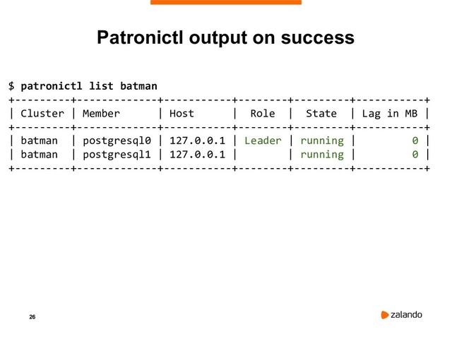 26
Patronictl output on success
$ patronictl list batman
+---------+-------------+-----------+--------+---------+-----------+
| Cluster | Member | Host | Role | State | Lag in MB |
+---------+-------------+-----------+--------+---------+-----------+
| batman | postgresql0 | 127.0.0.1 | Leader | running | 0 |
| batman | postgresql1 | 127.0.0.1 | | running | 0 |
+---------+-------------+-----------+--------+---------+-----------+
