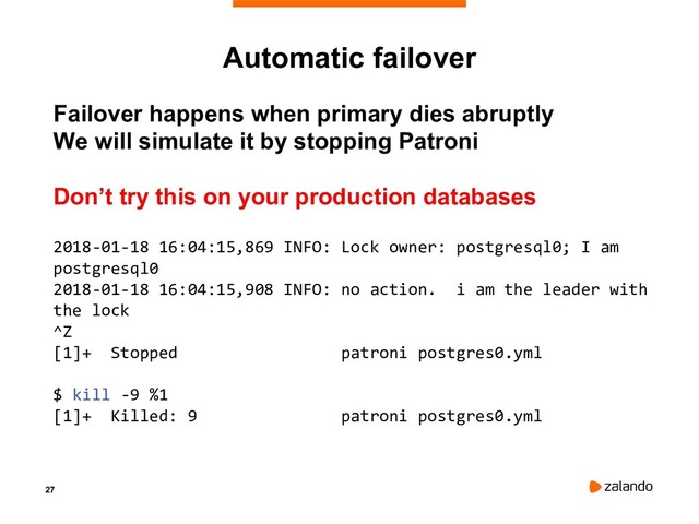 27
Failover happens when primary dies abruptly
We will simulate it by stopping Patroni
Don’t try this on your production databases
2018-01-18 16:04:15,869 INFO: Lock owner: postgresql0; I am
postgresql0
2018-01-18 16:04:15,908 INFO: no action. i am the leader with
the lock
^Z
[1]+ Stopped patroni postgres0.yml
$ kill -9 %1
[1]+ Killed: 9 patroni postgres0.yml
Automatic failover
