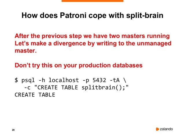29
How does Patroni cope with split-brain
After the previous step we have two masters running
Let’s make a divergence by writing to the unmanaged
master.
Don’t try this on your production databases
$ psql -h localhost -p 5432 -tA \
-c "CREATE TABLE splitbrain();"
CREATE TABLE

