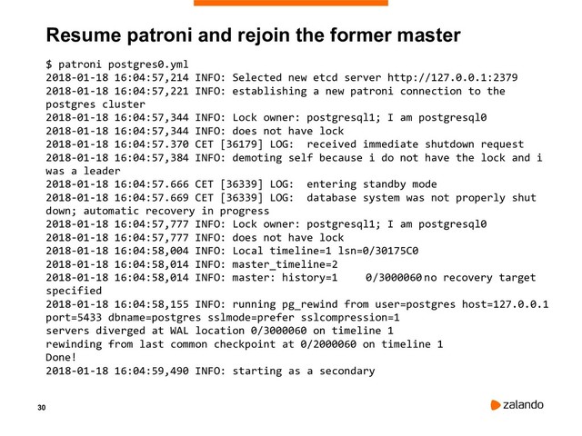 30
Resume patroni and rejoin the former master
$ patroni postgres0.yml
2018-01-18 16:04:57,214 INFO: Selected new etcd server http://127.0.0.1:2379
2018-01-18 16:04:57,221 INFO: establishing a new patroni connection to the
postgres cluster
2018-01-18 16:04:57,344 INFO: Lock owner: postgresql1; I am postgresql0
2018-01-18 16:04:57,344 INFO: does not have lock
2018-01-18 16:04:57.370 CET [36179] LOG: received immediate shutdown request
2018-01-18 16:04:57,384 INFO: demoting self because i do not have the lock and i
was a leader
2018-01-18 16:04:57.666 CET [36339] LOG: entering standby mode
2018-01-18 16:04:57.669 CET [36339] LOG: database system was not properly shut
down; automatic recovery in progress
2018-01-18 16:04:57,777 INFO: Lock owner: postgresql1; I am postgresql0
2018-01-18 16:04:57,777 INFO: does not have lock
2018-01-18 16:04:58,004 INFO: Local timeline=1 lsn=0/30175C0
2018-01-18 16:04:58,014 INFO: master_timeline=2
2018-01-18 16:04:58,014 INFO: master: history=1 0/3000060 no recovery target
specified
2018-01-18 16:04:58,155 INFO: running pg_rewind from user=postgres host=127.0.0.1
port=5433 dbname=postgres sslmode=prefer sslcompression=1
servers diverged at WAL location 0/3000060 on timeline 1
rewinding from last common checkpoint at 0/2000060 on timeline 1
Done!
2018-01-18 16:04:59,490 INFO: starting as a secondary
