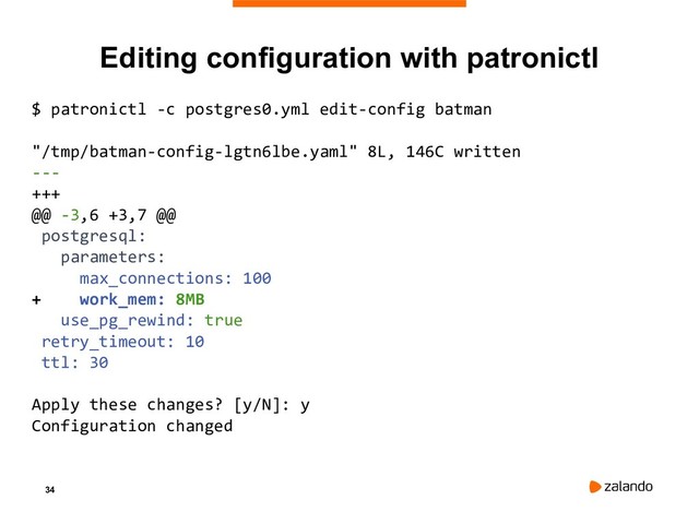 34
Editing configuration with patronictl
$ patronictl -c postgres0.yml edit-config batman
"/tmp/batman-config-lgtn6lbe.yaml" 8L, 146C written
---
+++
@@ -3,6 +3,7 @@
postgresql:
parameters:
max_connections: 100
+ work_mem: 8MB
use_pg_rewind: true
retry_timeout: 10
ttl: 30
Apply these changes? [y/N]: y
Configuration changed
