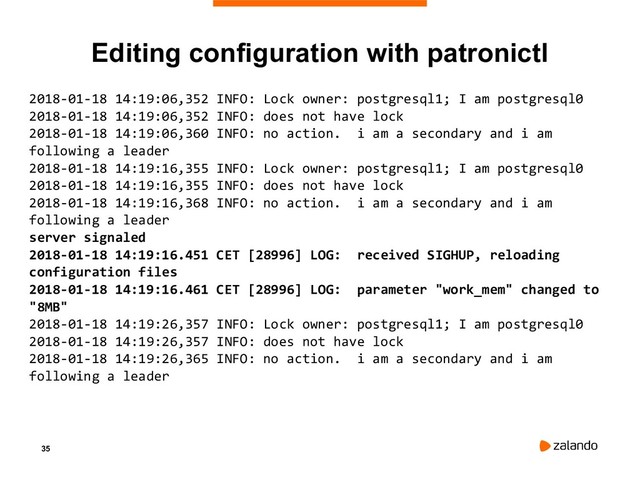 35
Editing configuration with patronictl
2018-01-18 14:19:06,352 INFO: Lock owner: postgresql1; I am postgresql0
2018-01-18 14:19:06,352 INFO: does not have lock
2018-01-18 14:19:06,360 INFO: no action. i am a secondary and i am
following a leader
2018-01-18 14:19:16,355 INFO: Lock owner: postgresql1; I am postgresql0
2018-01-18 14:19:16,355 INFO: does not have lock
2018-01-18 14:19:16,368 INFO: no action. i am a secondary and i am
following a leader
server signaled
2018-01-18 14:19:16.451 CET [28996] LOG: received SIGHUP, reloading
configuration files
2018-01-18 14:19:16.461 CET [28996] LOG: parameter "work_mem" changed to
"8MB"
2018-01-18 14:19:26,357 INFO: Lock owner: postgresql1; I am postgresql0
2018-01-18 14:19:26,357 INFO: does not have lock
2018-01-18 14:19:26,365 INFO: no action. i am a secondary and i am
following a leader
