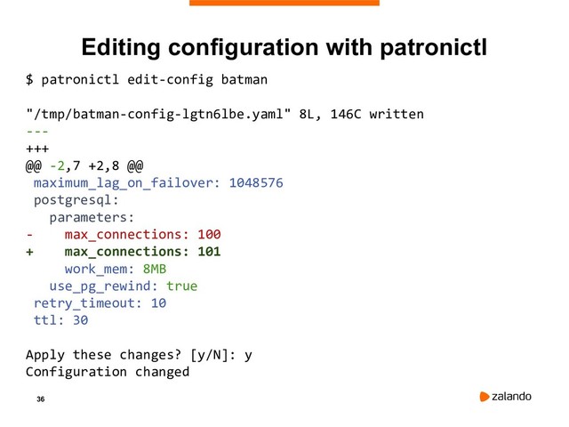 36
Editing configuration with patronictl
$ patronictl edit-config batman
"/tmp/batman-config-lgtn6lbe.yaml" 8L, 146C written
---
+++
@@ -2,7 +2,8 @@
maximum_lag_on_failover: 1048576
postgresql:
parameters:
- max_connections: 100
+ max_connections: 101
work_mem: 8MB
use_pg_rewind: true
retry_timeout: 10
ttl: 30
Apply these changes? [y/N]: y
Configuration changed
