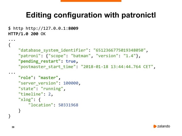 39
Editing configuration with patronictl
$ http http://127.0.0.1:8009
HTTP/1.0 200 OK
...
{
"database_system_identifier": "6512366775019348050",
"patroni": {"scope": "batman", "version": "1.4"},
"pending_restart": true,
"postmaster_start_time": "2018-01-18 13:44:44.764 CET",
...
"role": "master",
"server_version": 100000,
"state": "running",
"timeline": 2,
"xlog": {
"location": 50331968
}
}
