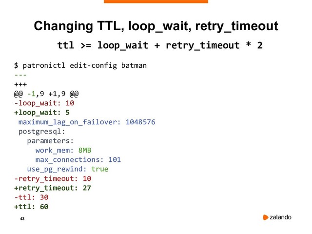 43
Changing TTL, loop_wait, retry_timeout
ttl >= loop_wait + retry_timeout * 2
$ patronictl edit-config batman
---
+++
@@ -1,9 +1,9 @@
-loop_wait: 10
+loop_wait: 5
maximum_lag_on_failover: 1048576
postgresql:
parameters:
work_mem: 8MB
max_connections: 101
use_pg_rewind: true
-retry_timeout: 10
+retry_timeout: 27
-ttl: 30
+ttl: 60
