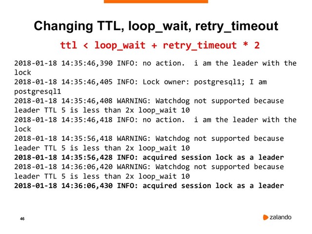 46
Changing TTL, loop_wait, retry_timeout
ttl < loop_wait + retry_timeout * 2
2018-01-18 14:35:46,390 INFO: no action. i am the leader with the
lock
2018-01-18 14:35:46,405 INFO: Lock owner: postgresql1; I am
postgresql1
2018-01-18 14:35:46,408 WARNING: Watchdog not supported because
leader TTL 5 is less than 2x loop_wait 10
2018-01-18 14:35:46,418 INFO: no action. i am the leader with the
lock
2018-01-18 14:35:56,418 WARNING: Watchdog not supported because
leader TTL 5 is less than 2x loop_wait 10
2018-01-18 14:35:56,428 INFO: acquired session lock as a leader
2018-01-18 14:36:06,420 WARNING: Watchdog not supported because
leader TTL 5 is less than 2x loop_wait 10
2018-01-18 14:36:06,430 INFO: acquired session lock as a leader
